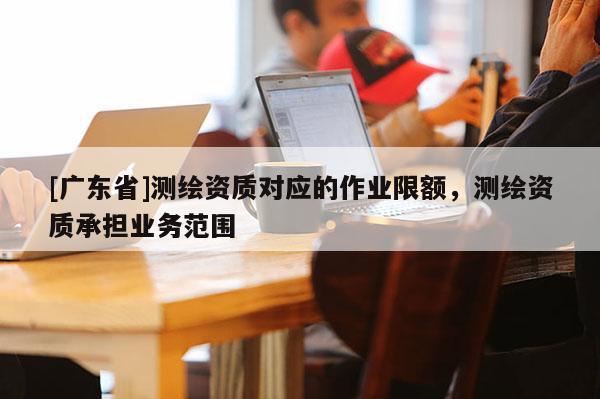 [广东省]测绘资质对应的作业限额，测绘资质承担业务范围