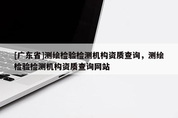 [广东省]测绘检验检测机构资质查询，测绘检验检测机构资质查询网站