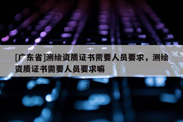 [广东省]测绘资质证书需要人员要求，测绘资质证书需要人员要求嘛