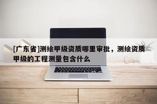[广东省]测绘甲级资质哪里审批，测绘资质甲级的工程测量包含什么