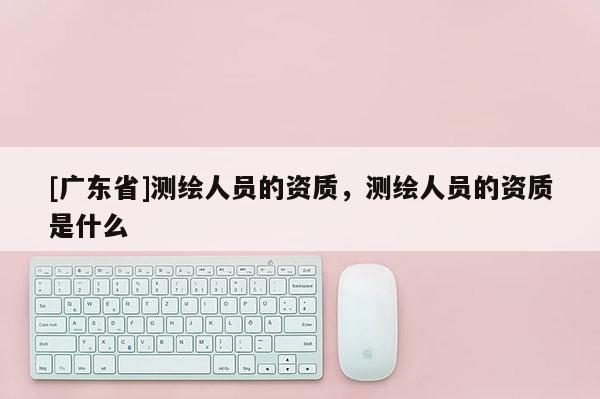 [广东省]测绘人员的资质，测绘人员的资质是什么