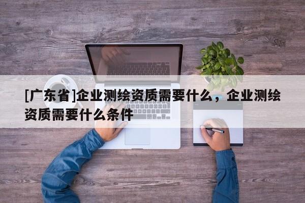 [广东省]企业测绘资质需要什么，企业测绘资质需要什么条件