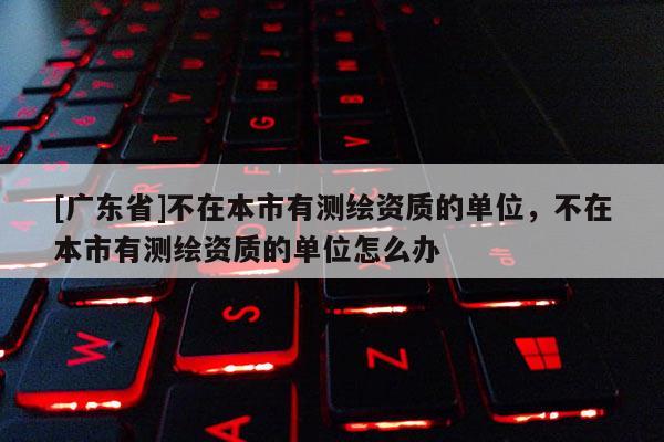[广东省]不在本市有测绘资质的单位，不在本市有测绘资质的单位怎么办