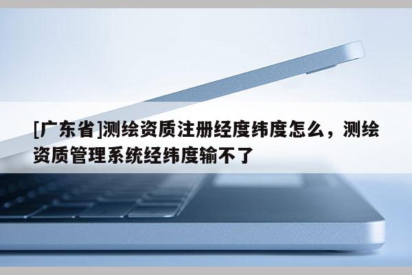 [广东省]测绘资质注册经度纬度怎么，测绘资质管理系统经纬度输不了