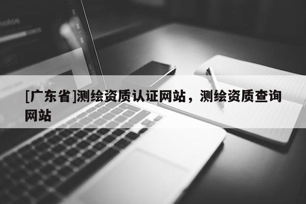 [广东省]测绘资质认证网站，测绘资质查询网站