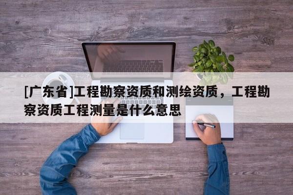 [广东省]工程勘察资质和测绘资质，工程勘察资质工程测量是什么意思