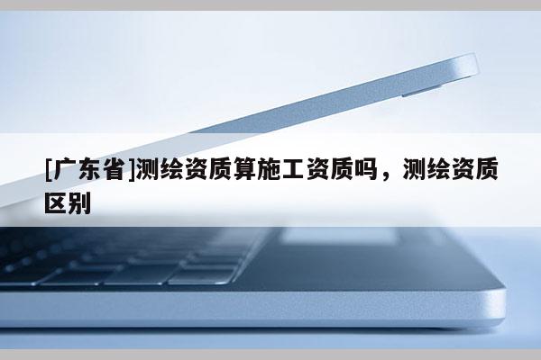 [广东省]测绘资质算施工资质吗，测绘资质区别