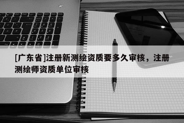 [广东省]注册新测绘资质要多久审核，注册测绘师资质单位审核
