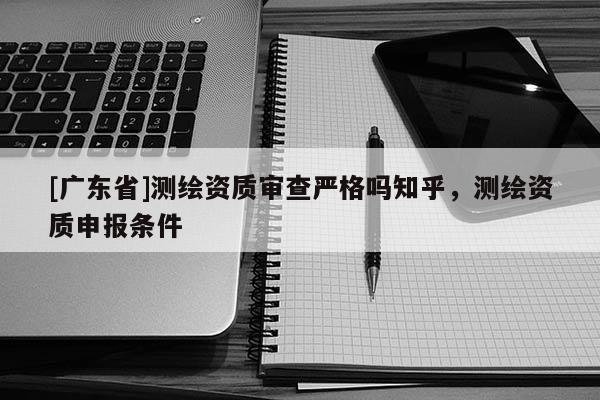 [广东省]测绘资质审查严格吗知乎，测绘资质申报条件