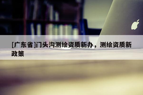 [广东省]门头沟测绘资质新办，测绘资质新政策