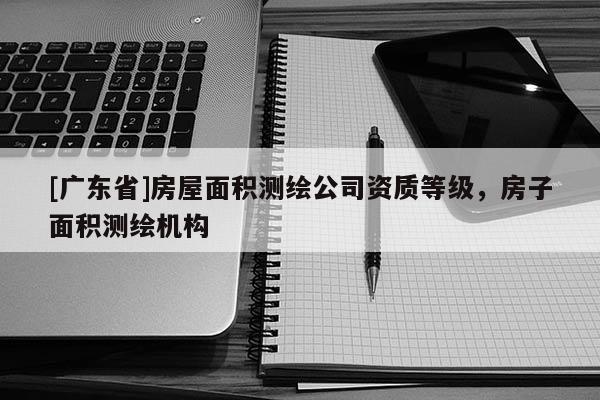 [广东省]房屋面积测绘公司资质等级，房子面积测绘机构