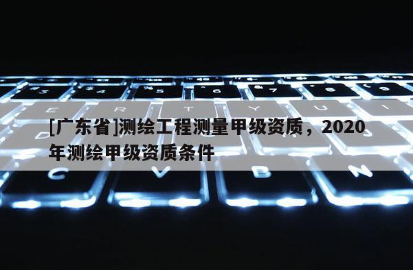[广东省]测绘工程测量甲级资质，2020年测绘甲级资质条件