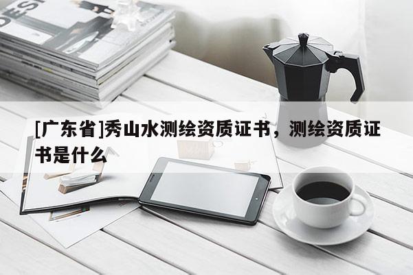 [广东省]秀山水测绘资质证书，测绘资质证书是什么