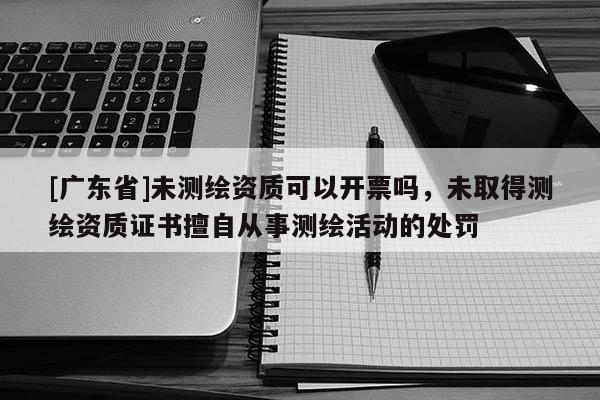 [广东省]未测绘资质可以开票吗，未取得测绘资质证书擅自从事测绘活动的处罚