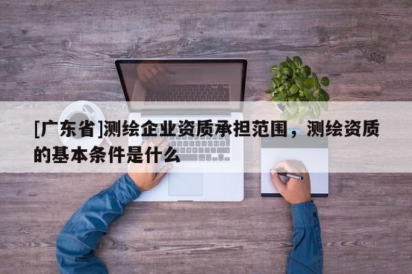 [广东省]测绘企业资质承担范围，测绘资质的基本条件是什么