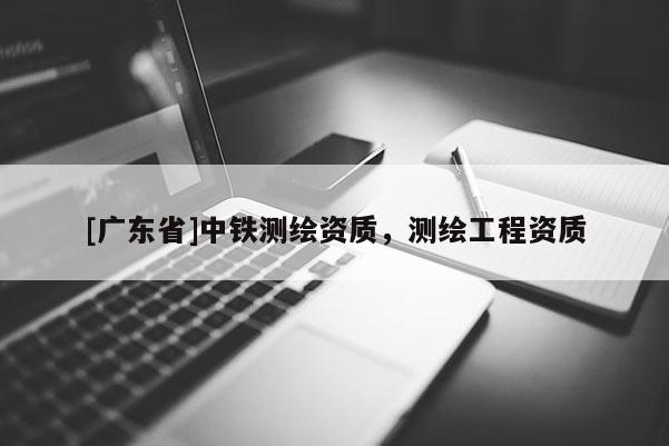 [广东省]中铁测绘资质，测绘工程资质