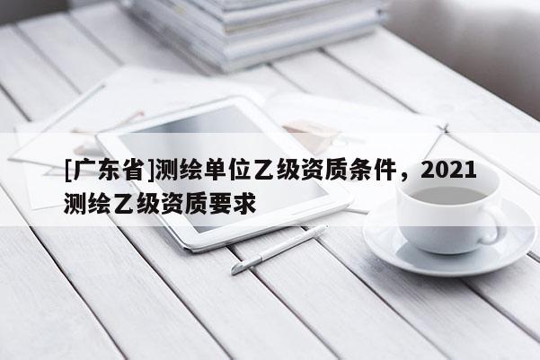 [广东省]测绘单位乙级资质条件，2021测绘乙级资质要求
