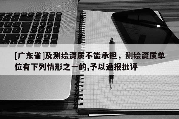 [广东省]及测绘资质不能承担，测绘资质单位有下列情形之一的,予以通报批评