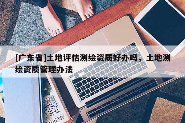[广东省]土地评估测绘资质好办吗，土地测绘资质管理办法