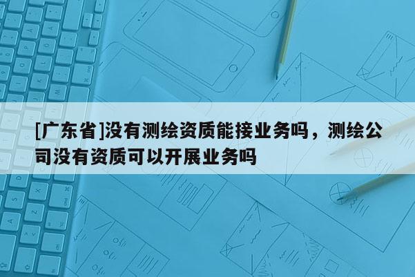 [广东省]没有测绘资质能接业务吗，测绘公司没有资质可以开展业务吗