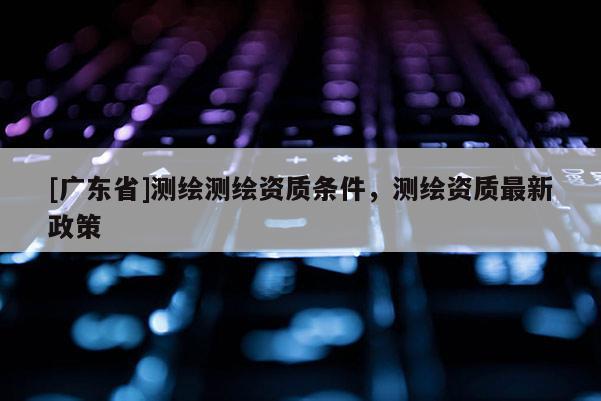 [广东省]测绘测绘资质条件，测绘资质最新政策