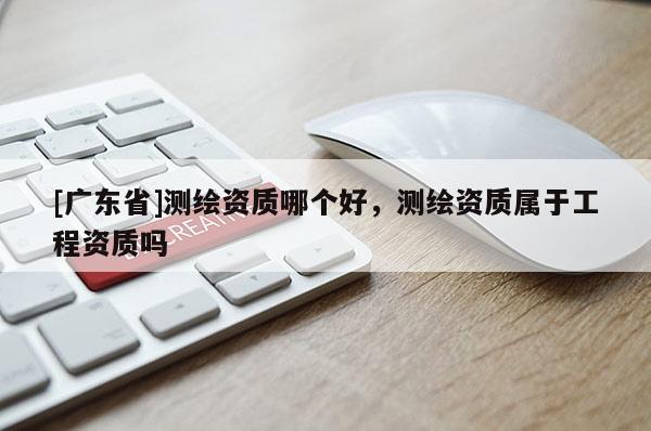 [广东省]测绘资质哪个好，测绘资质属于工程资质吗