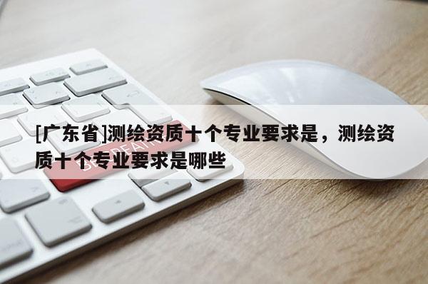 [广东省]测绘资质十个专业要求是，测绘资质十个专业要求是哪些