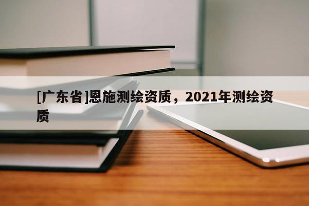 [广东省]恩施测绘资质，2021年测绘资质
