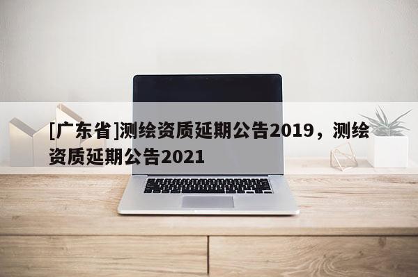 [广东省]测绘资质延期公告2019，测绘资质延期公告2021