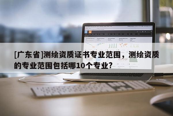 [广东省]测绘资质证书专业范围，测绘资质的专业范围包括哪10个专业?