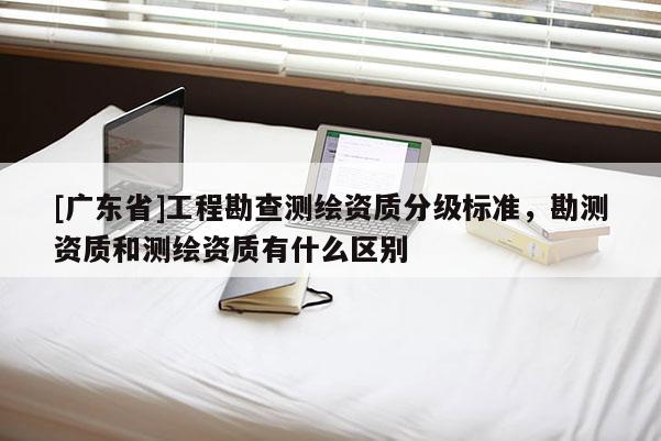 [广东省]工程勘查测绘资质分级标准，勘测资质和测绘资质有什么区别