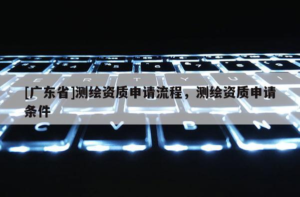 [广东省]测绘资质申请流程，测绘资质申请条件