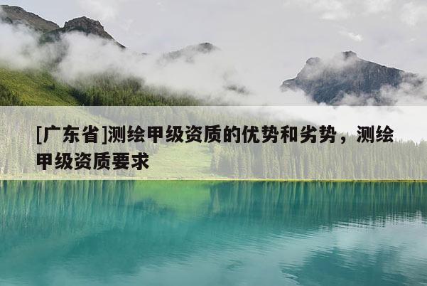 [广东省]测绘甲级资质的优势和劣势，测绘甲级资质要求