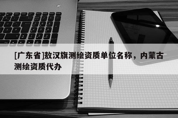 [广东省]敖汉旗测绘资质单位名称，内蒙古测绘资质代办