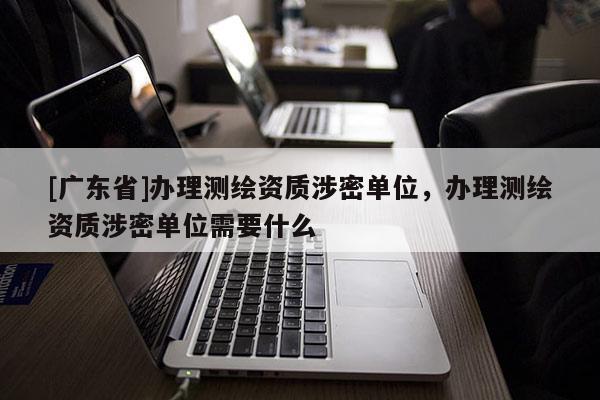 [广东省]办理测绘资质涉密单位，办理测绘资质涉密单位需要什么