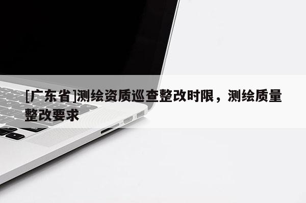[广东省]测绘资质巡查整改时限，测绘质量整改要求