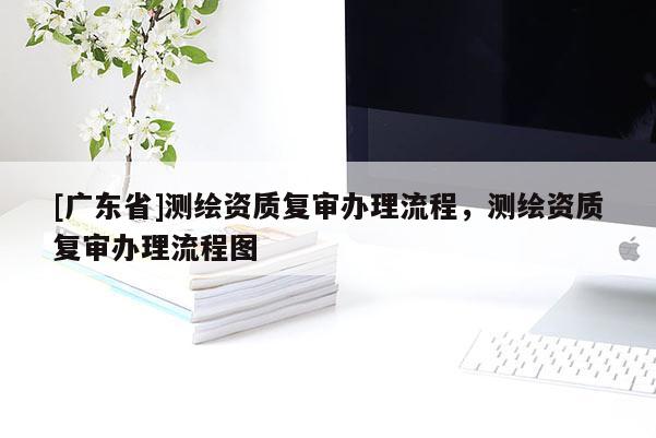 [广东省]测绘资质复审办理流程，测绘资质复审办理流程图