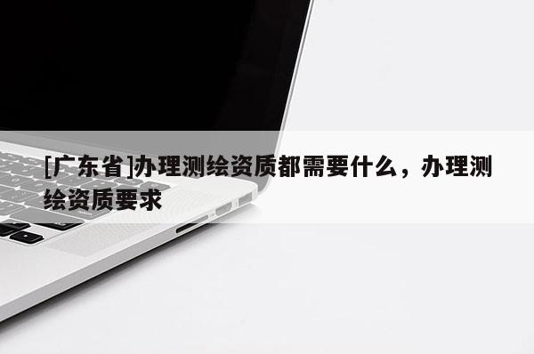 [广东省]办理测绘资质都需要什么，办理测绘资质要求