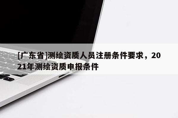 [广东省]测绘资质人员注册条件要求，2021年测绘资质申报条件