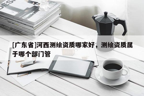[广东省]河西测绘资质哪家好，测绘资质属于哪个部门管