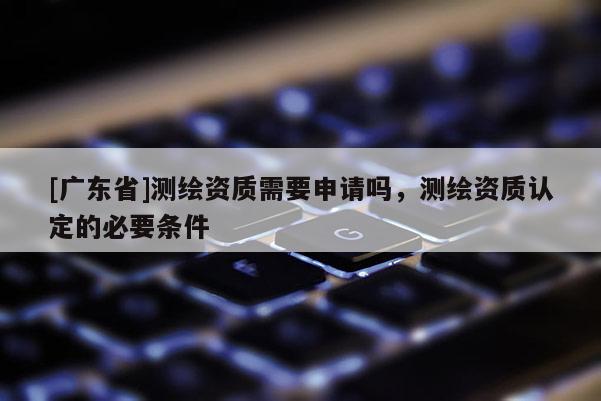 [广东省]测绘资质需要申请吗，测绘资质认定的必要条件