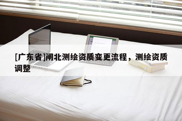 [广东省]闸北测绘资质变更流程，测绘资质调整