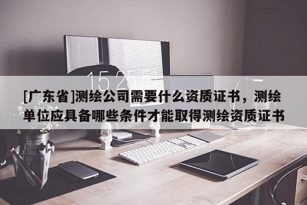 [广东省]测绘公司需要什么资质证书，测绘单位应具备哪些条件才能取得测绘资质证书
