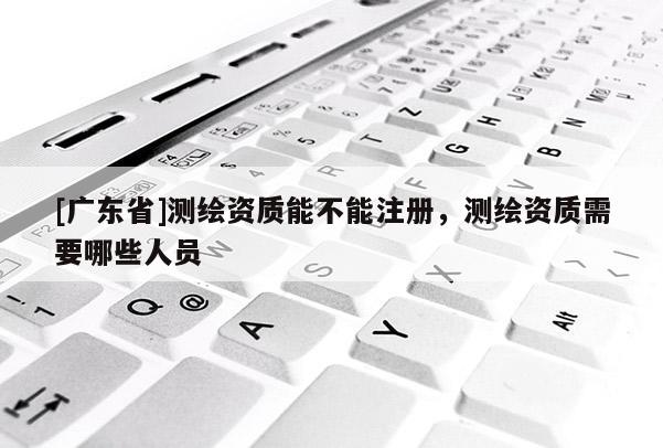 [广东省]测绘资质能不能注册，测绘资质需要哪些人员