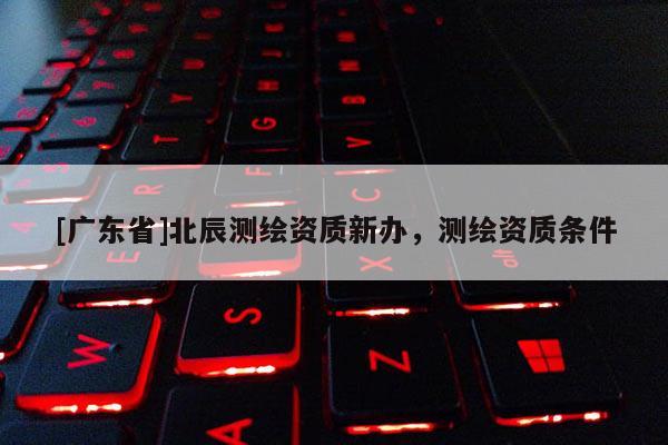 [广东省]北辰测绘资质新办，测绘资质条件