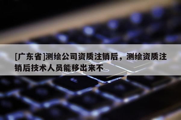 [广东省]测绘公司资质注销后，测绘资质注销后技术人员能移出来不