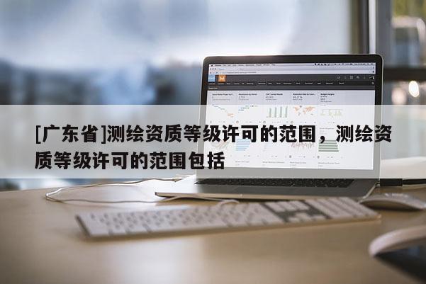 [广东省]测绘资质等级许可的范围，测绘资质等级许可的范围包括