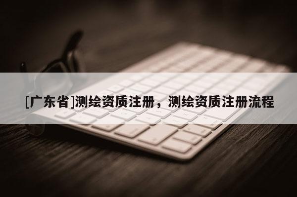 [广东省]测绘资质注册，测绘资质注册流程