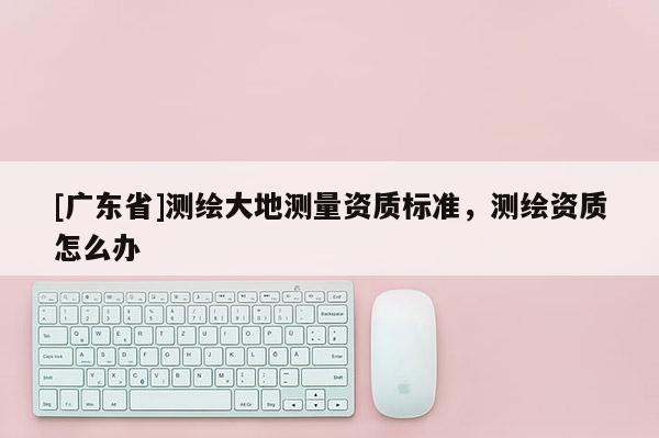[广东省]测绘大地测量资质标准，测绘资质怎么办
