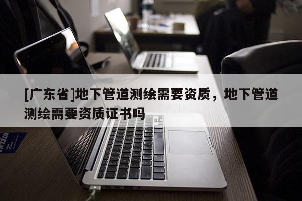 [广东省]地下管道测绘需要资质，地下管道测绘需要资质证书吗